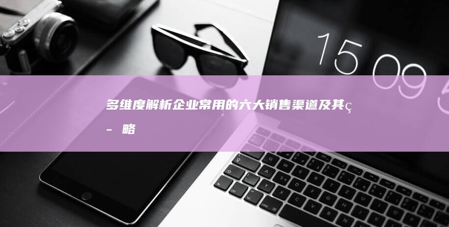 多维度解析：企业常用的六大销售渠道及其策略